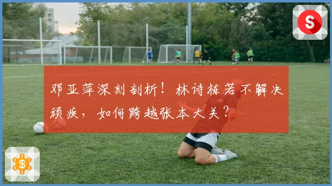 邓亚萍深刻剖析！林诗栋若不解决顽疾，如何跨越张本大关？