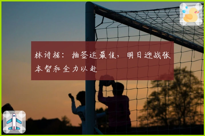 林诗栋：抽签运最佳，明日迎战张本智和全力以赴