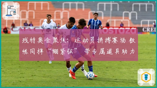 残特奥会聚焦：运动员拼搏赛场 教练同样“绷紧弦” 带专属道具助力