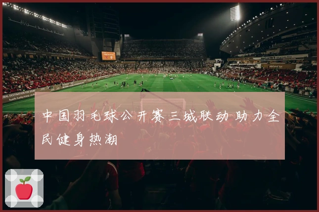 中国羽毛球公开赛三城联动 助力全民健身热潮