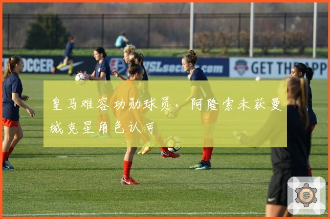 皇马难容功勋球员，阿隆索未获曼城克星角色认可