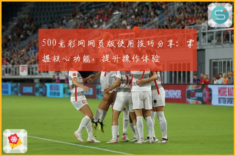 500竞彩网网页版使用技巧分享：掌握核心功能，提升操作体验