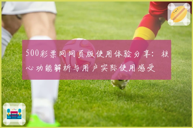 500彩票网网页版使用体验分享：核心功能解析与用户实际使用感受