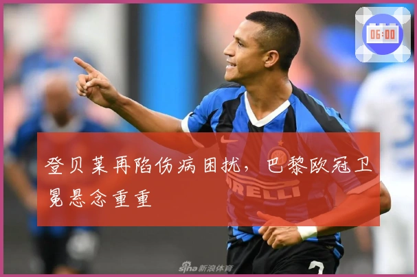 登贝莱再陷伤病困扰，巴黎欧冠卫冕悬念重重