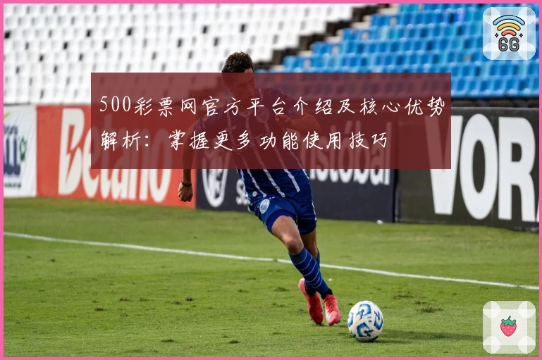 500彩票网官方平台介绍及核心优势解析:掌握更多功能使用技巧