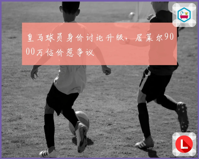 皇马球员身价讨论升级，居莱尔9000万估价惹争议