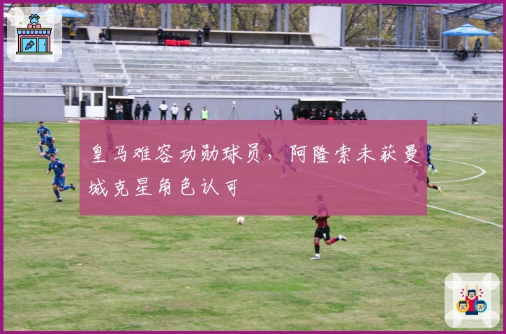 皇马难容功勋球员，阿隆索未获曼城克星角色认可