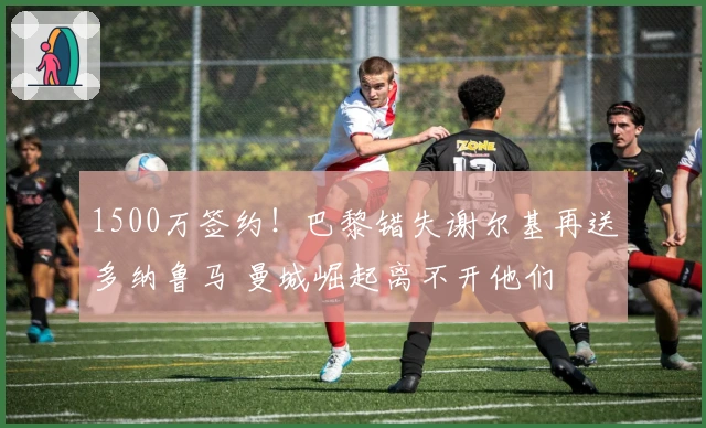 1500万签约！巴黎错失谢尔基再送多纳鲁马 曼城崛起离不开他们