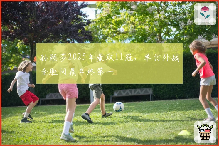 孙颖莎2025年豪取11冠，单打外战全胜问鼎年终第一