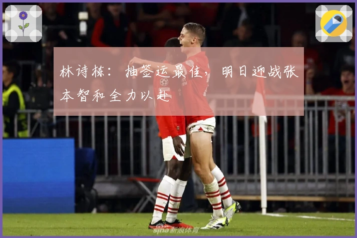 林诗栋：抽签运最佳，明日迎战张本智和全力以赴