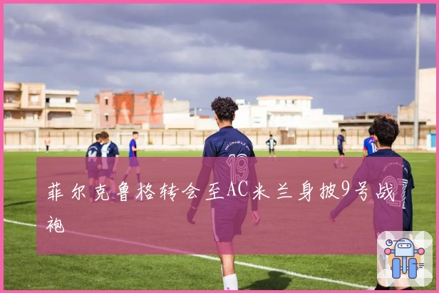 菲尔克鲁格转会至AC米兰身披9号战袍