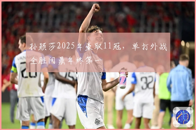 孙颖莎2025年豪取11冠，单打外战全胜问鼎年终第一