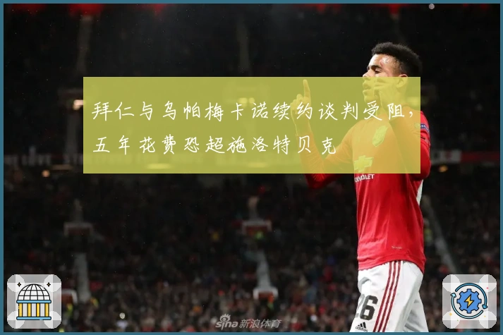 拜仁与乌帕梅卡诺续约谈判受阻，五年花费恐超施洛特贝克