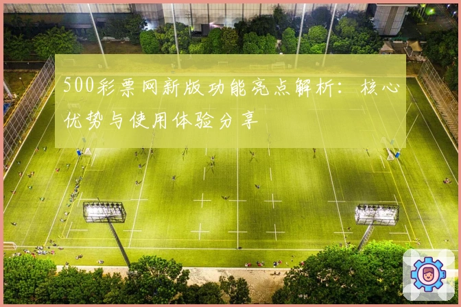 500彩票网新版功能亮点解析：核心优势与使用体验分享