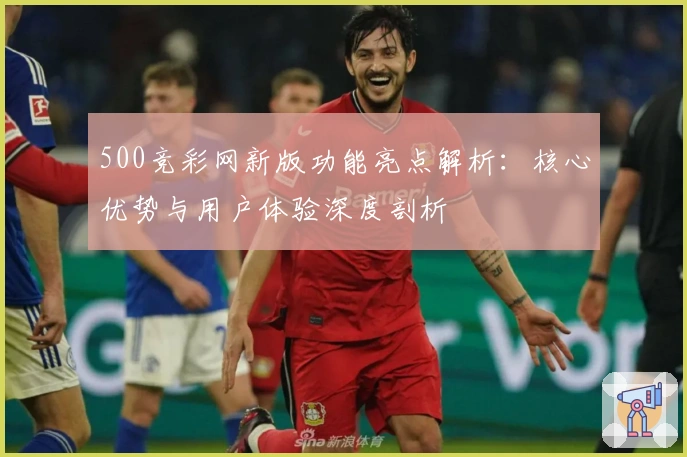 500竞彩网新版功能亮点解析：核心优势与用户体验深度剖析