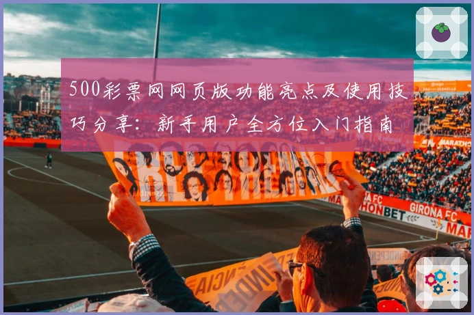 500彩票网网页版功能亮点及使用技巧分享：新手用户全方位入门指南